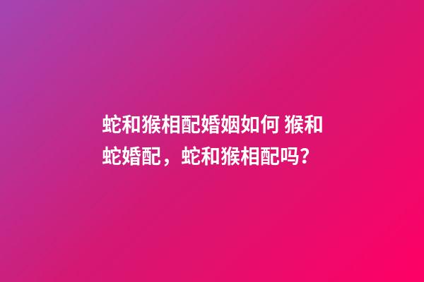 蛇和猴相配婚姻如何 猴和蛇婚配，蛇和猴相配吗？-第1张-观点-玄机派